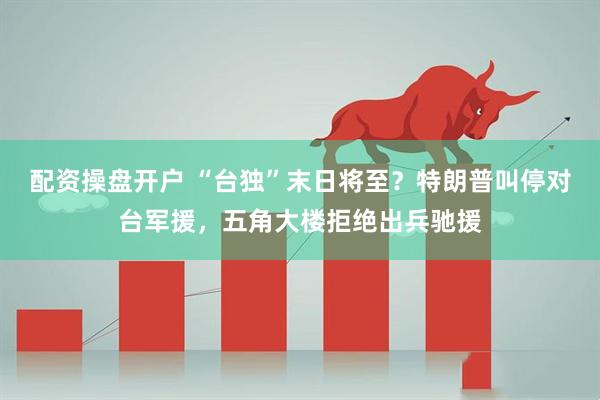 配资操盘开户 “台独”末日将至?特朗普叫停对台军援,五角大楼拒绝出兵驰援