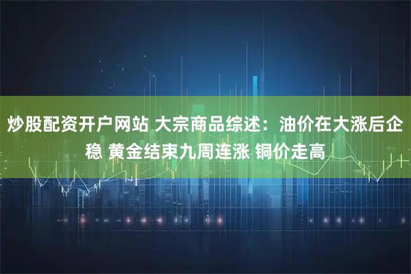 炒股配资开户网站 大宗商品综述：油价在大涨后企稳 黄金结束九周连涨 铜价走高