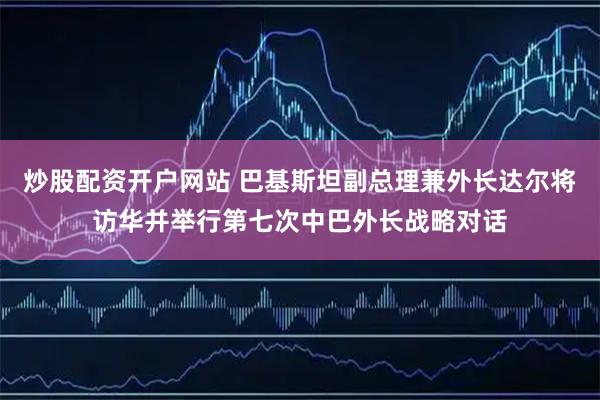 炒股配资开户网站 巴基斯坦副总理兼外长达尔将访华并举行第七次中巴外长战略对话
