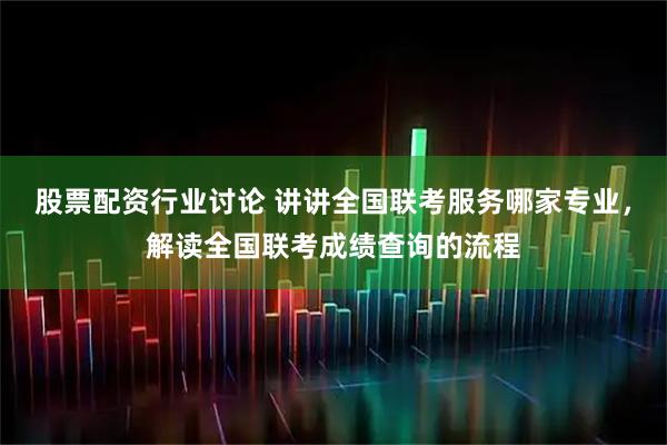 股票配资行业讨论 讲讲全国联考服务哪家专业，解读全国联考成绩查询的流程