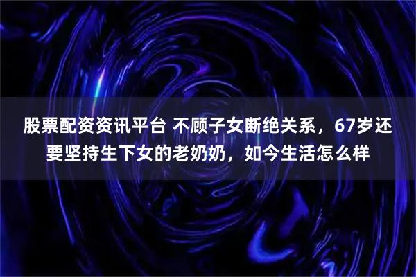 股票配资资讯平台 不顾子女断绝关系，67岁还要坚持生下女的老奶奶，如今生活怎么样